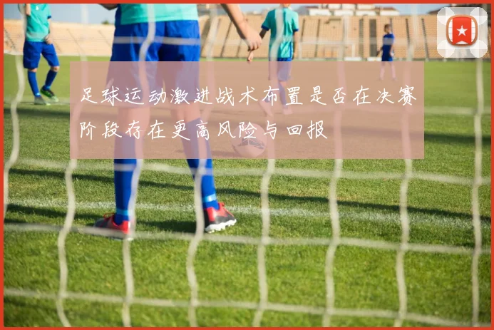 足球运动激进战术布置是否在决赛阶段存在更高风险与回报