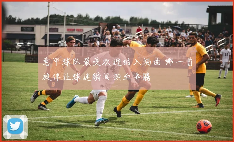 意甲球队最受欢迎的入场曲 哪一首旋律让球迷瞬间热血沸腾